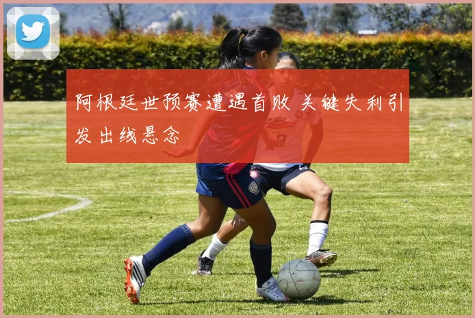 阿根廷世预赛遭遇首败 关键失利引发出线悬念