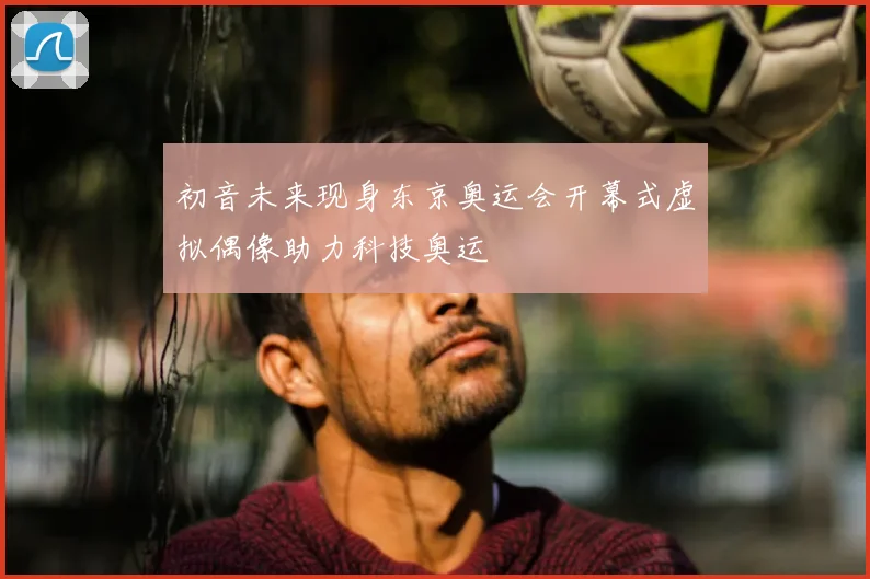 初音未来现身东京奥运会开幕式虚拟偶像助力科技奥运