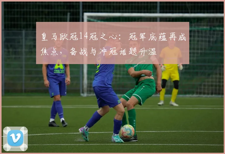 皇马欧冠14冠之心：冠军底蕴再成焦点，备战与冲冠话题升温