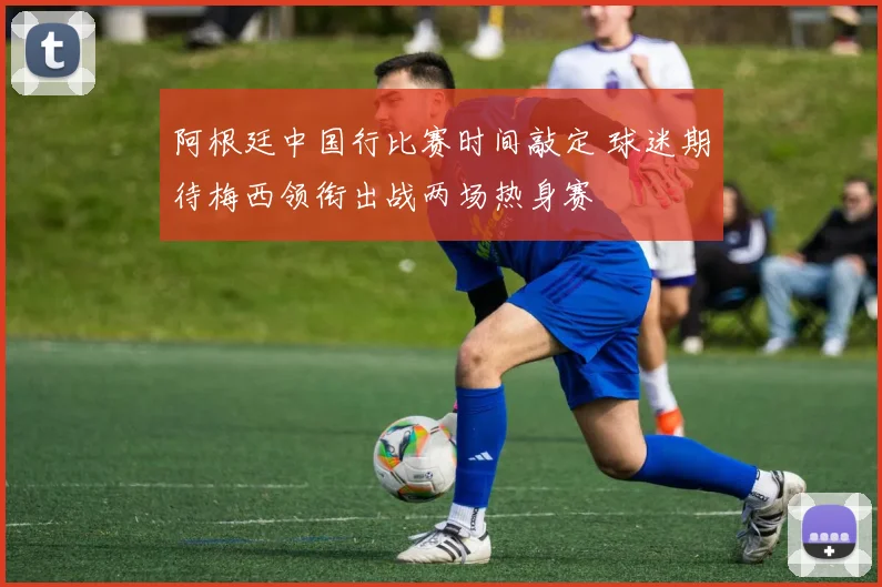 阿根廷中国行比赛时间敲定 球迷期待梅西领衔出战两场热身赛