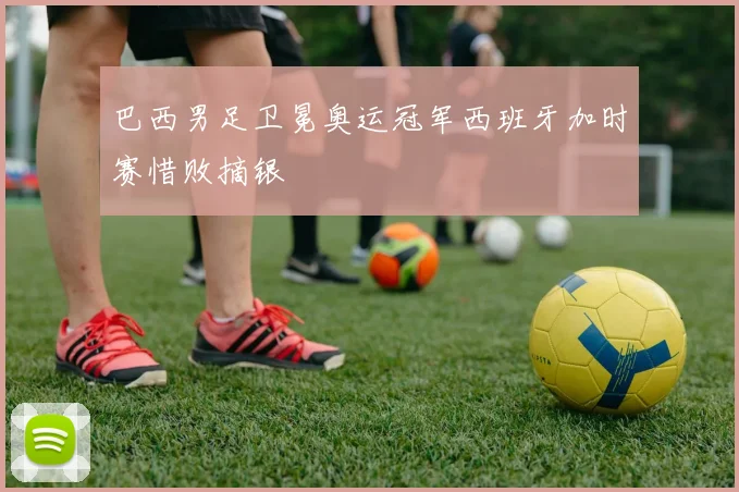 巴西男足卫冕奥运冠军西班牙加时赛惜败摘银