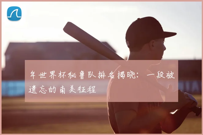 年世界杯秘鲁队排名揭晓：一段被遗忘的南美征程