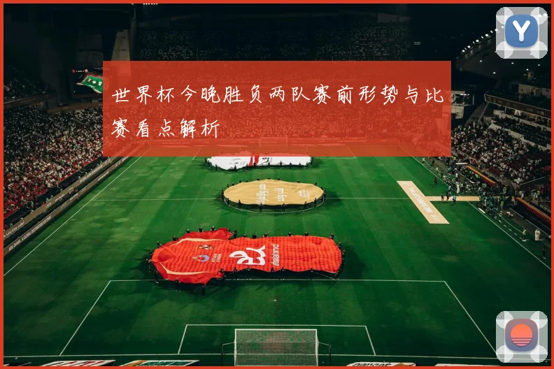 世界杯今晚胜负两队赛前形势与比赛看点解析