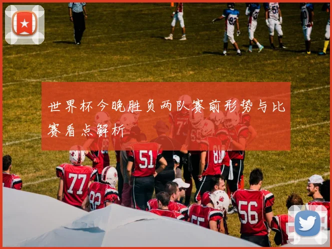 世界杯今晚胜负两队赛前形势与比赛看点解析