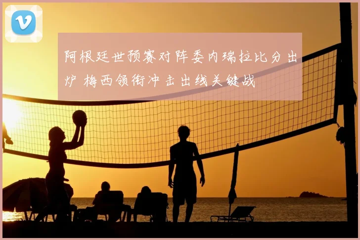 阿根廷世预赛对阵委内瑞拉比分出炉 梅西领衔冲击出线关键战