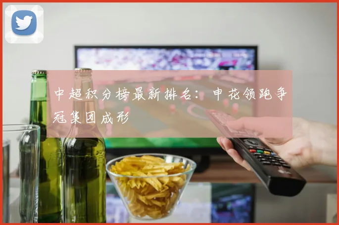 中超积分榜最新排名：申花领跑争冠集团成形