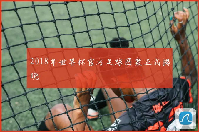 2018年世界杯官方足球图案正式揭晓