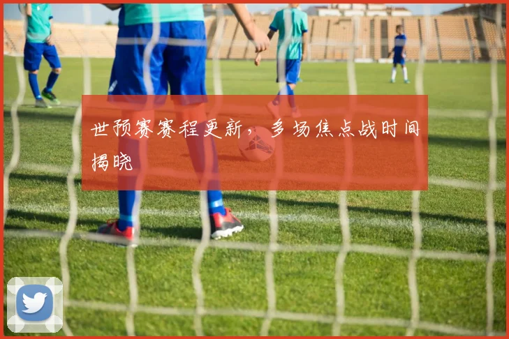 世预赛赛程更新,多场焦点战时间揭晓