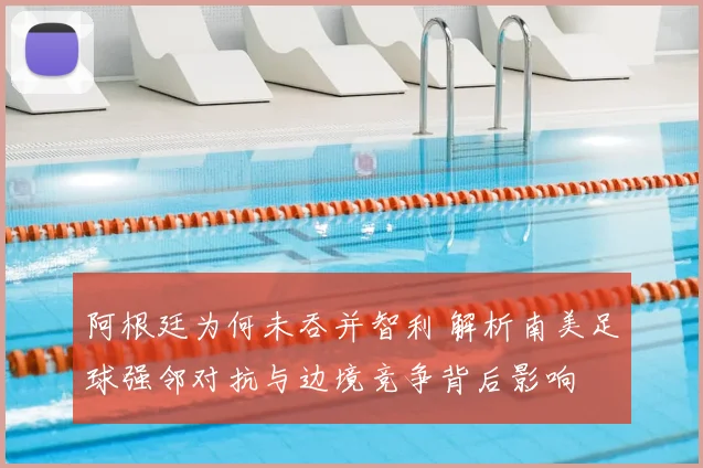 阿根廷为何未吞并智利 解析南美足球强邻对抗与边境竞争背后影响