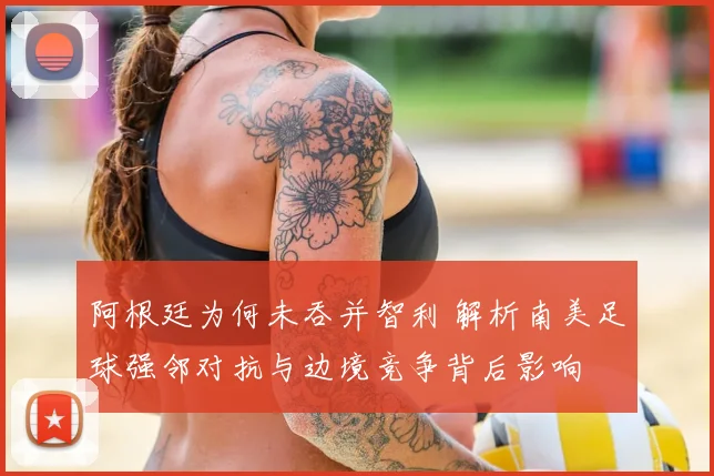 阿根廷为何未吞并智利 解析南美足球强邻对抗与边境竞争背后影响