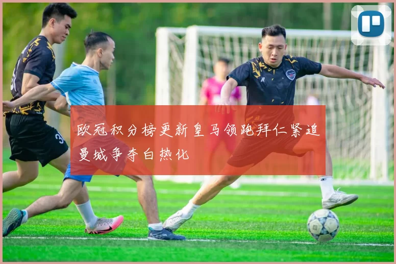 欧冠积分榜更新皇马领跑拜仁紧追曼城争夺白热化