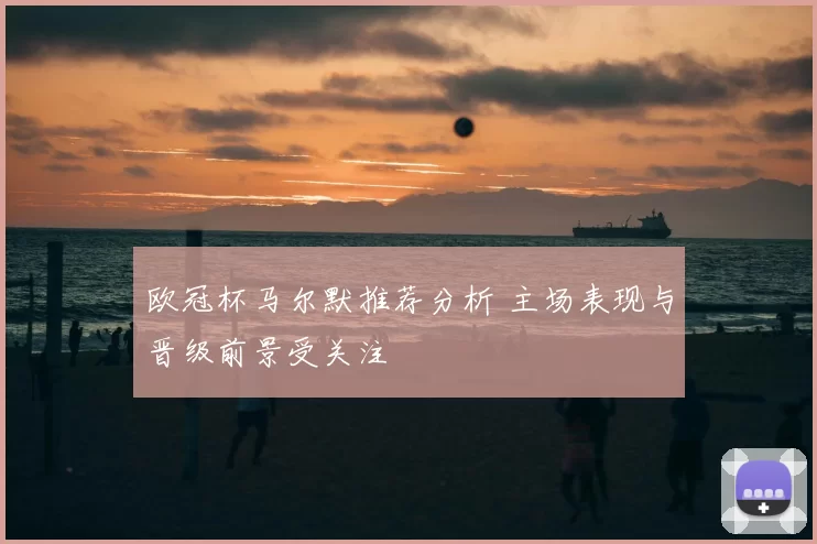 欧冠杯马尔默推荐分析 主场表现与晋级前景受关注