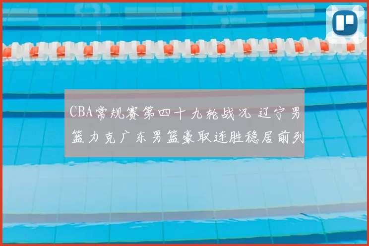 CBA常规赛第四十九轮战况 辽宁男篮力克广东男篮豪取连胜稳居前列