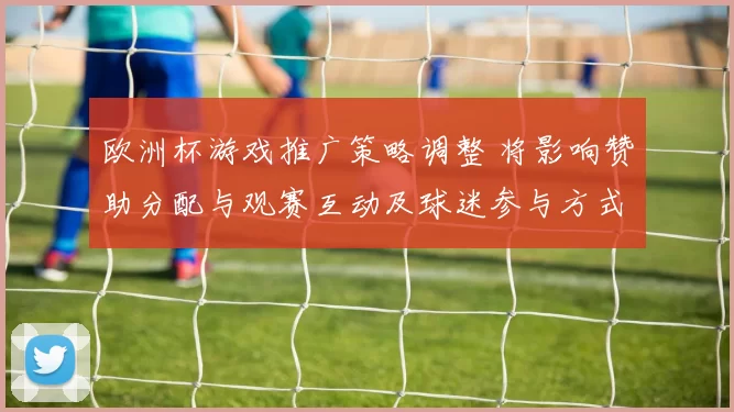 欧洲杯游戏推广策略调整 将影响赞助分配与观赛互动及球迷参与方式