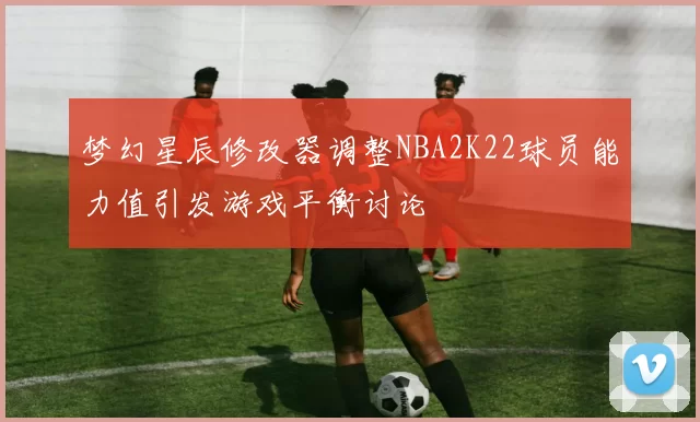 梦幻星辰修改器调整NBA2K22球员能力值引发游戏平衡讨论