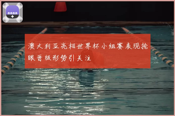 澳大利亚亮相世界杯小组赛表现抢眼晋级形势引关注