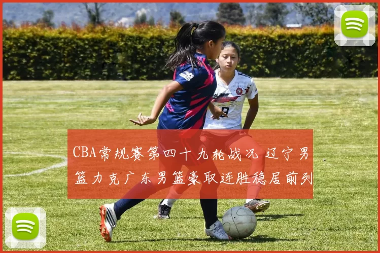 CBA常规赛第四十九轮战况 辽宁男篮力克广东男篮豪取连胜稳居前列