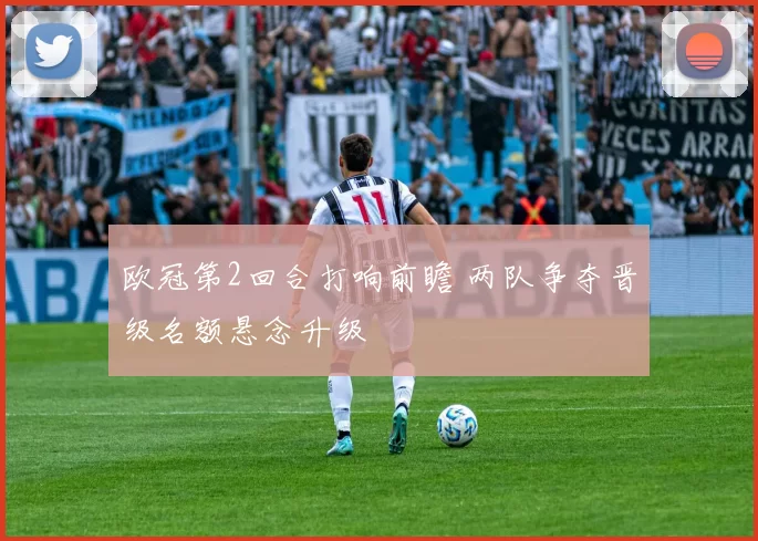 欧冠第2回合打响前瞻 两队争夺晋级名额悬念升级