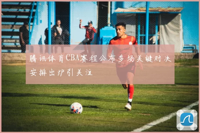 腾讯体育CBA赛程公布多场关键对决安排出炉引关注