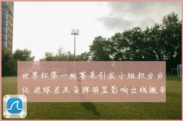 世界杯第一轮赛果引发小组积分分化 进球差及黄牌明显影响出线概率