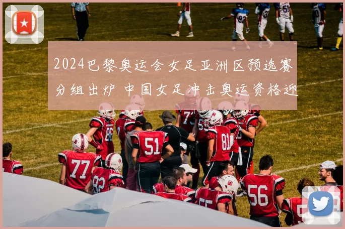 2024巴黎奥运会女足亚洲区预选赛分组出炉 中国女足冲击奥运资格迎关键考验