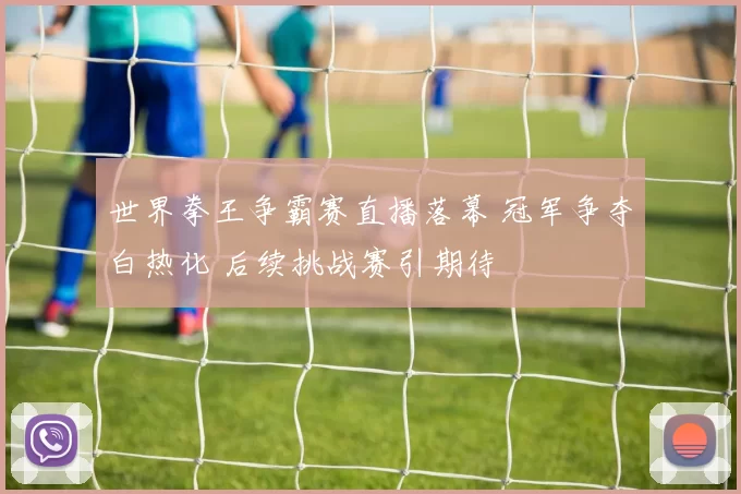 世界拳王争霸赛直播落幕 冠军争夺白热化 后续挑战赛引期待