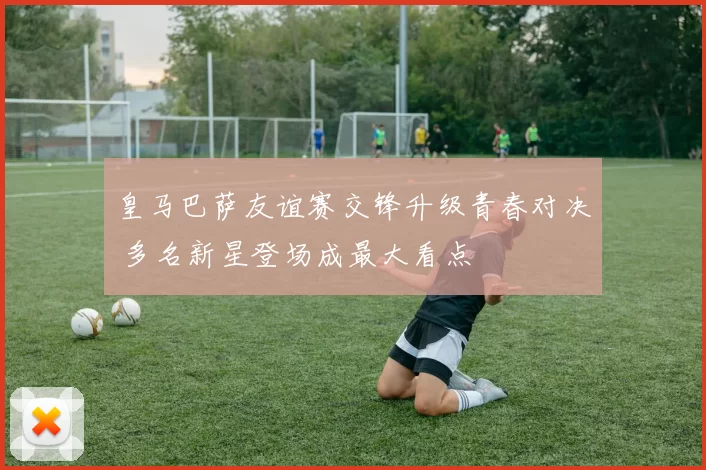 皇马巴萨友谊赛交锋升级青春对决 多名新星登场成最大看点