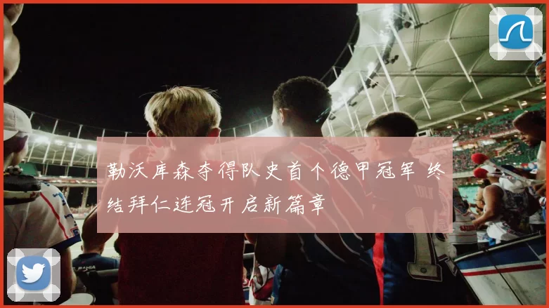 勒沃库森夺得队史首个德甲冠军 终结拜仁连冠开启新篇章