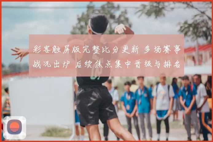 彩客触屏版完整比分更新 多场赛事战况出炉 后续焦点集中晋级与排名变化