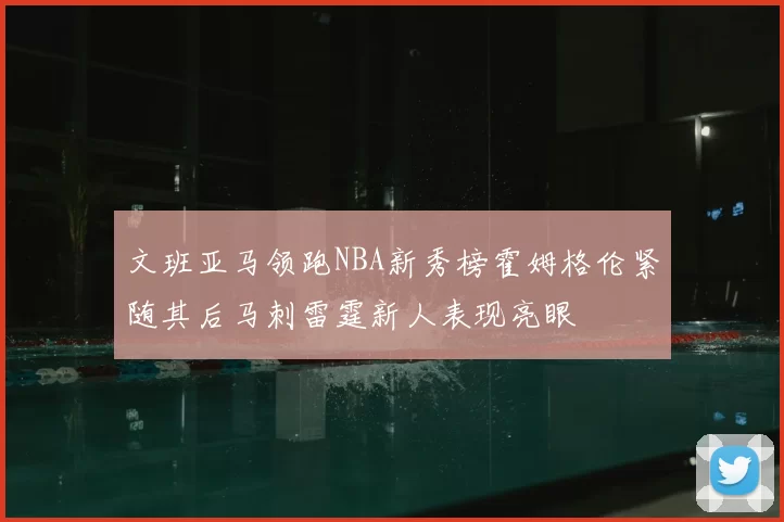 文班亚马领跑NBA新秀榜霍姆格伦紧随其后马刺雷霆新人表现亮眼