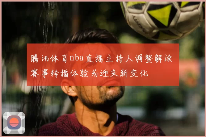 腾讯体育nba直播主持人调整解读 赛事转播体验或迎来新变化