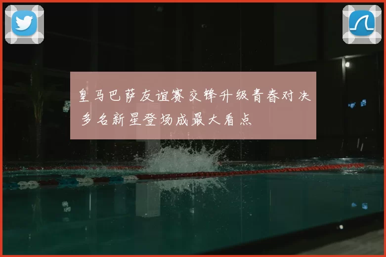皇马巴萨友谊赛交锋升级青春对决 多名新星登场成最大看点