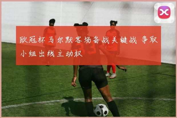 欧冠杯马尔默客场备战关键战 争取小组出线主动权