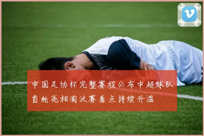 中国足协杯完整赛程公布中超球队首轮亮相淘汰赛看点持续升温