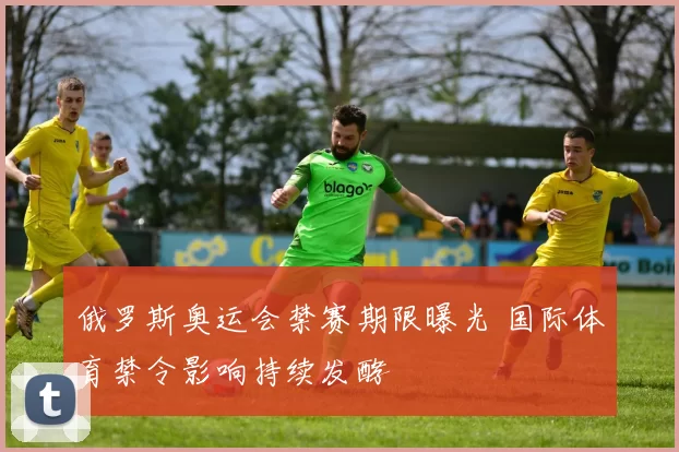 俄罗斯奥运会禁赛期限曝光 国际体育禁令影响持续发酵