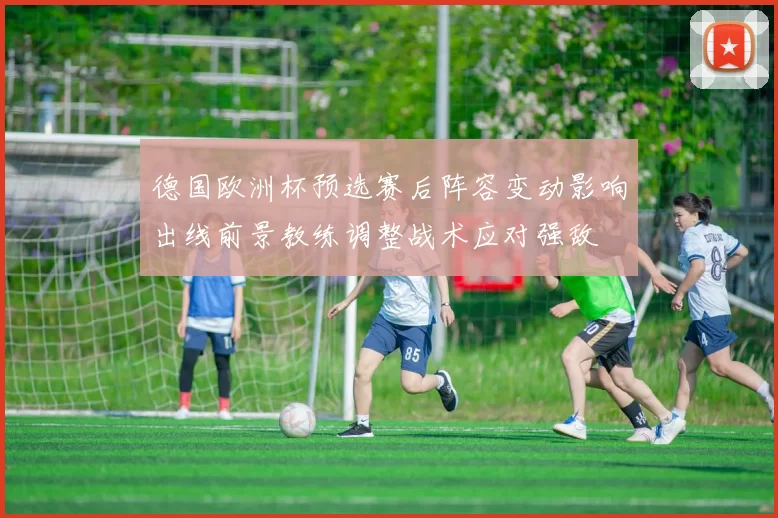 德国欧洲杯预选赛后阵容变动影响出线前景教练调整战术应对强敌