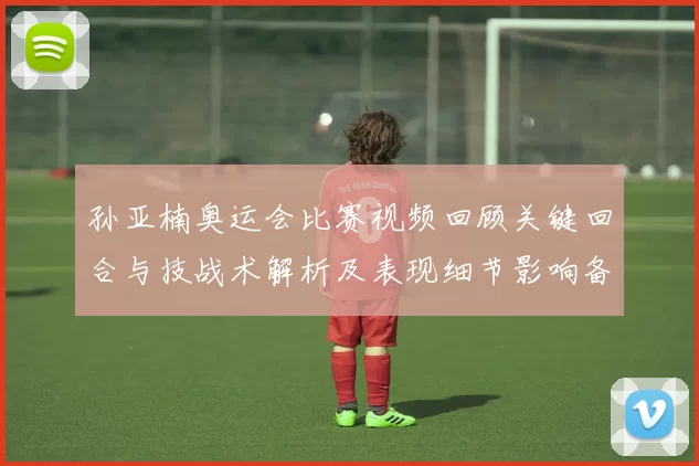 孙亚楠奥运会比赛视频回顾关键回合与技战术解析及表现细节影响备战