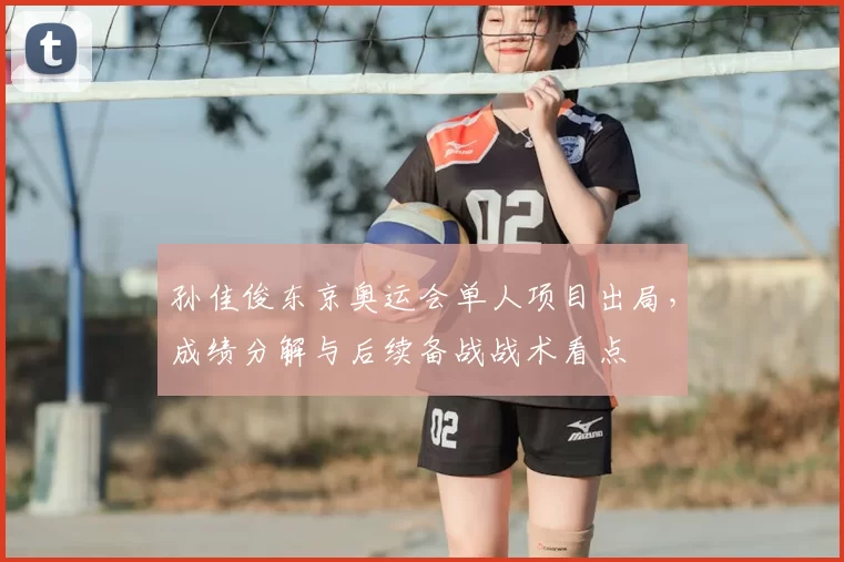 孙佳俊东京奥运会单人项目出局，成绩分解与后续备战战术看点