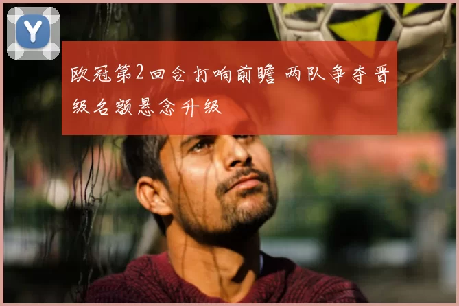 欧冠第2回合打响前瞻 两队争夺晋级名额悬念升级