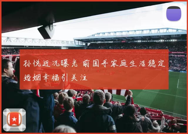 孙悦近况曝光 前国手家庭生活稳定婚姻幸福引关注