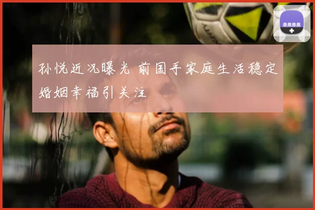 孙悦近况曝光 前国手家庭生活稳定婚姻幸福引关注