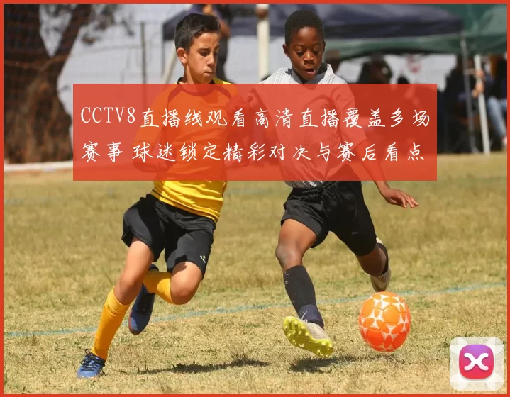 CCTV8直播线观看高清直播覆盖多场赛事 球迷锁定精彩对决与赛后看点