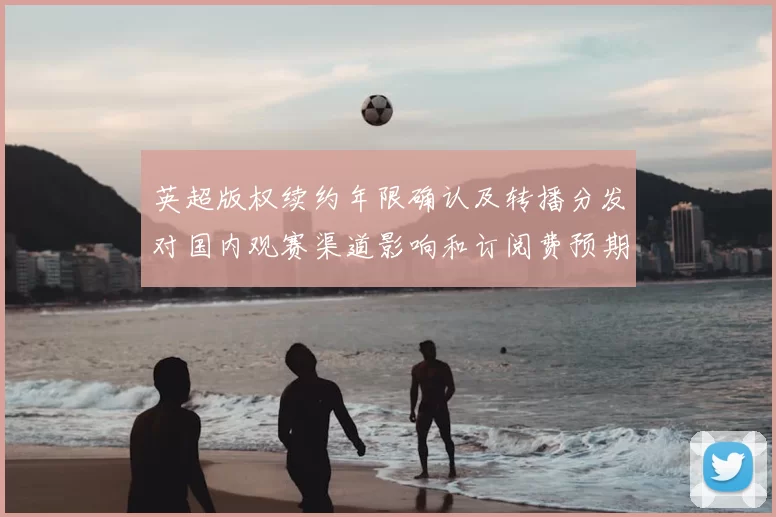 英超版权续约年限确认及转播分发对国内观赛渠道影响和订阅费预期