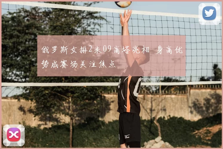 俄罗斯女排2米09高塔亮相 身高优势成赛场关注焦点