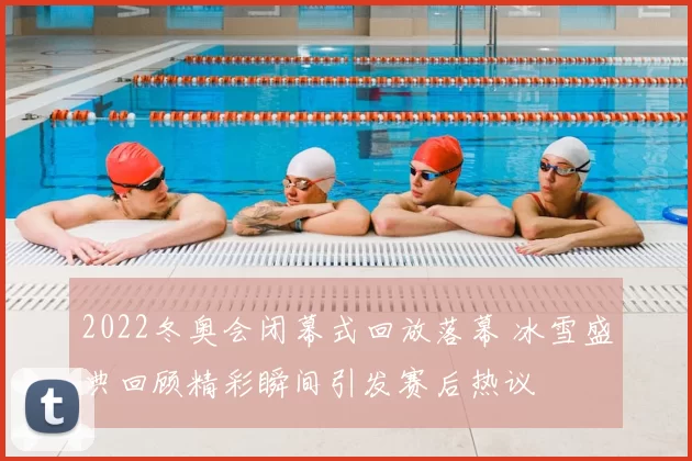 2022冬奥会闭幕式回放落幕 冰雪盛典回顾精彩瞬间引发赛后热议