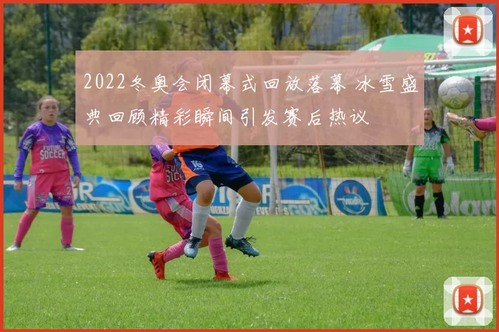 2022冬奥会闭幕式回放落幕 冰雪盛典回顾精彩瞬间引发赛后热议