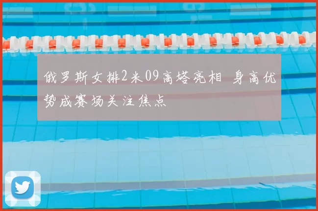 俄罗斯女排2米09高塔亮相 身高优势成赛场关注焦点
