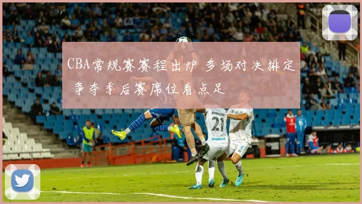 CBA常规赛赛程出炉 多场对决排定 争夺季后赛席位看点足