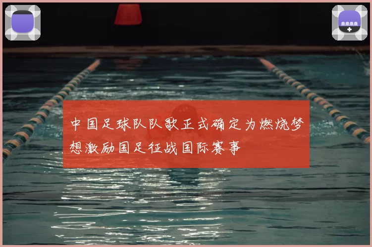 中国足球队队歌正式确定为燃烧梦想激励国足征战国际赛事