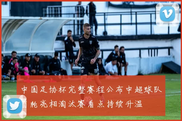 中国足协杯完整赛程公布中超球队首轮亮相淘汰赛看点持续升温